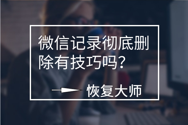 微信聊天記錄徹底刪除有技巧嗎？平心而論，這幾個(gè)方法真不錯(cuò)！